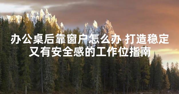 办公桌后靠窗户怎么办 打造稳定又有安全感的工作位指南